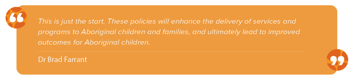 “This is just the start. These policies will enhance the delivery of services and programs to Aboriginal children and families, and ultimately lead to improved outcomes for Aboriginal children,” Dr Farrant said.