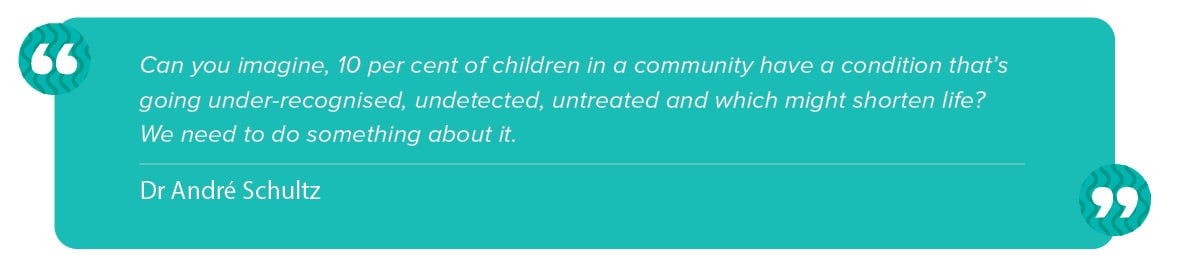 “Can you imagine, 10 per cent of children in a community have a condition that’s going under-recognised, undetected, untreated, and which might shorten life? We need to do something about it.” Andre Schultz